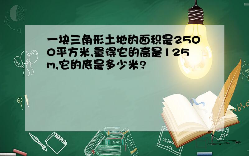 一块三角形土地的面积是2500平方米,量得它的高是125m,它的底是多少米?