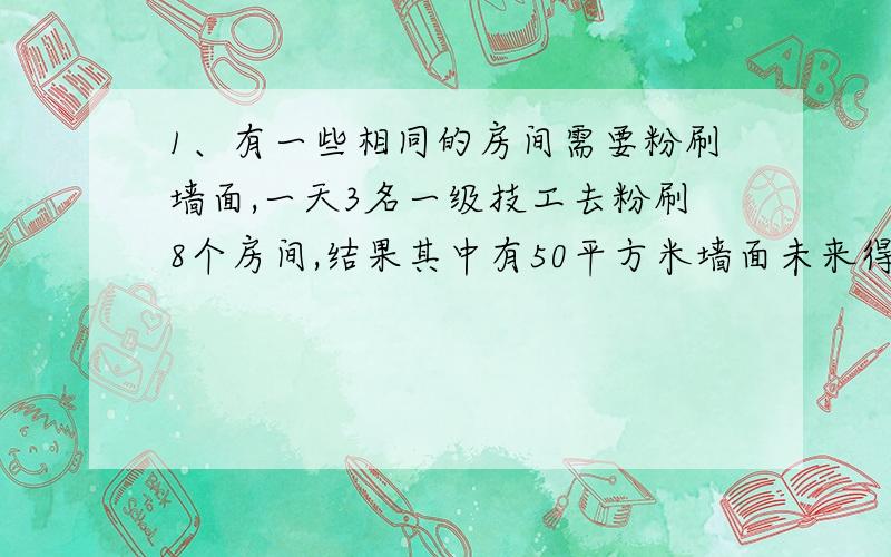 1、有一些相同的房间需要粉刷墙面,一天3名一级技工去粉刷8个房间,结果其中有50平方米墙面未来得及刷；同样时间内5名二级技工粉刷了10个房间之外,还多刷了另外的40平方米墙面.每名一级