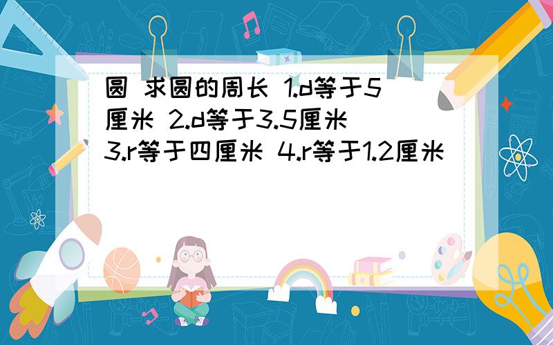 圆 求圆的周长 1.d等于5厘米 2.d等于3.5厘米 3.r等于四厘米 4.r等于1.2厘米