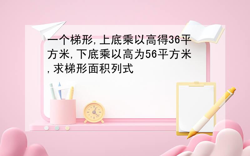 一个梯形,上底乘以高得36平方米,下底乘以高为56平方米,求梯形面积列式