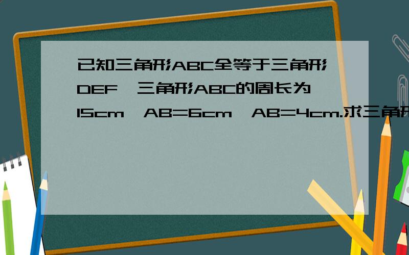 已知三角形ABC全等于三角形DEF,三角形ABC的周长为15cm,AB=6cm,AB=4cm.求三角形DEF各边的长.