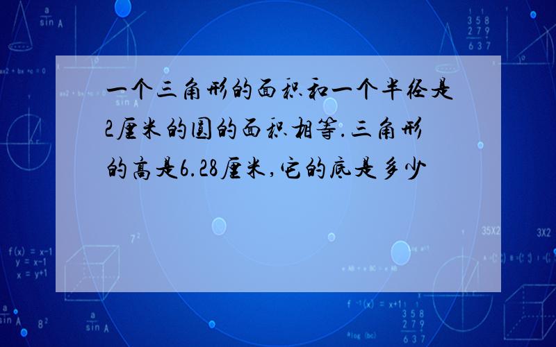 一个三角形的面积和一个半径是2厘米的圆的面积相等.三角形的高是6.28厘米,它的底是多少