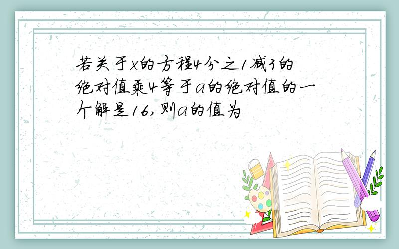 若关于x的方程4分之1减3的绝对值乘4等于a的绝对值的一个解是16,则a的值为