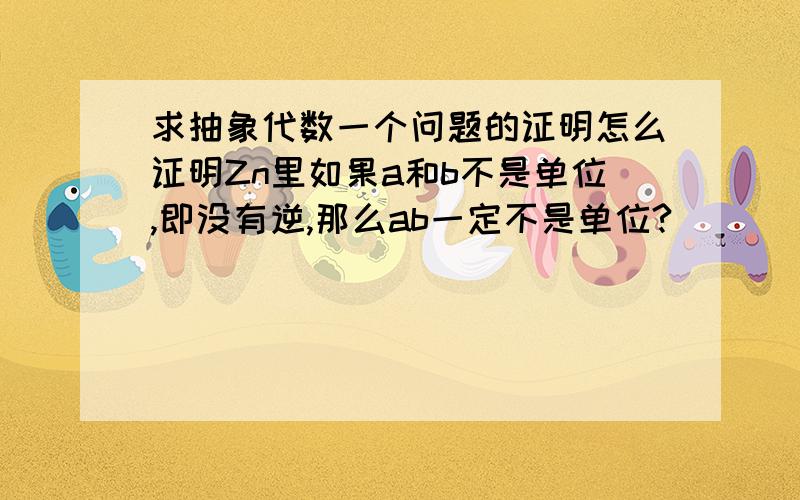 求抽象代数一个问题的证明怎么证明Zn里如果a和b不是单位,即没有逆,那么ab一定不是单位?