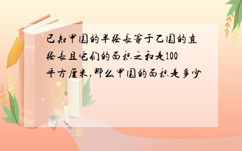 已知甲圆的半径长等于乙圆的直径长且它们的面积之和是100平方厘米,那么甲圆的面积是多少