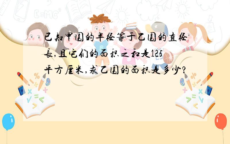 已知甲圆的半径等于乙圆的直径长,且它们的面积之和是125平方厘米,求乙圆的面积是多少?