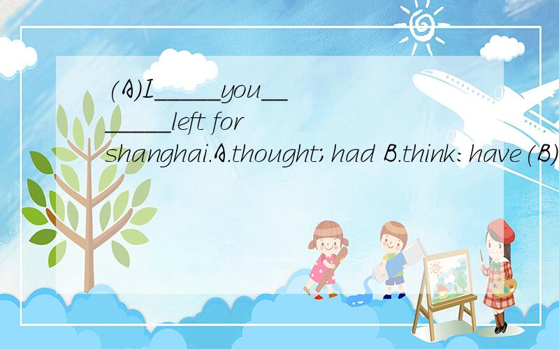 (A)I_____you_______left for shanghai.A.thought;had B.think:have(B)Look!How heavy the rain is!You'd better__________.A.saty here whenit stops B.not leave until it stops