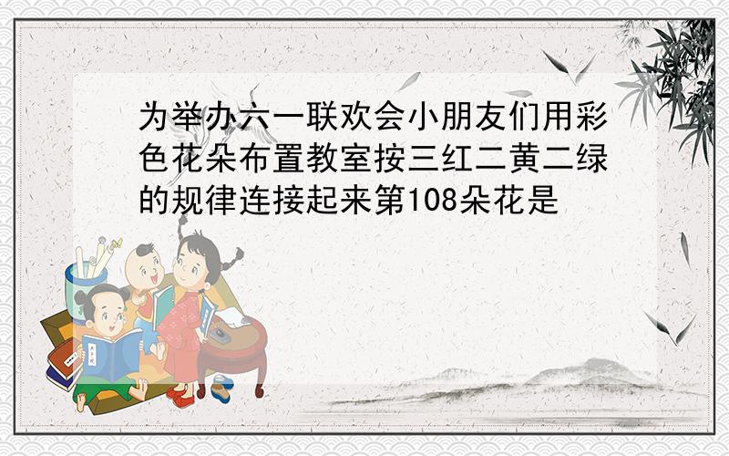 为举办六一联欢会小朋友们用彩色花朵布置教室按三红二黄二绿的规律连接起来第108朵花是