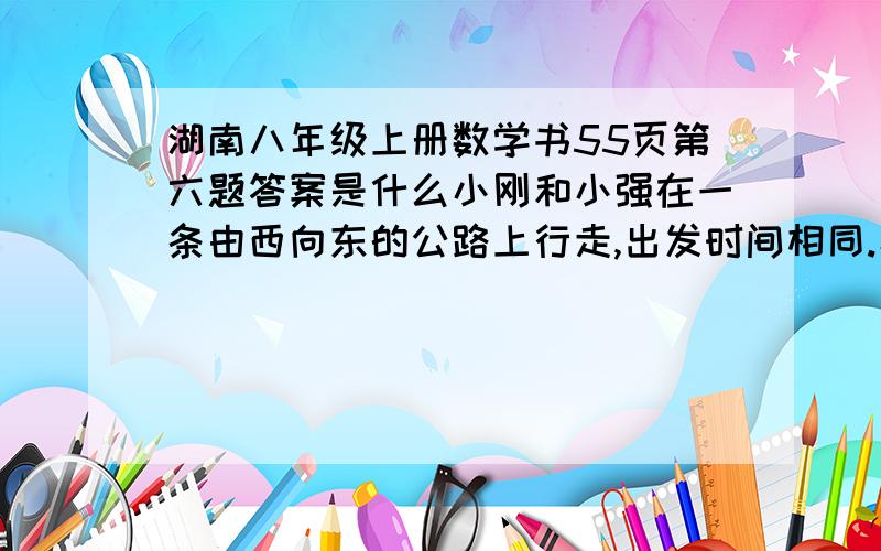 湖南八年级上册数学书55页第六题答案是什么小刚和小强在一条由西向东的公路上行走,出发时间相同.小强从A地出发,小刚从小强东边80M处出发.小刚、小强分别每分钟走40M、60M｛1｝你能分别