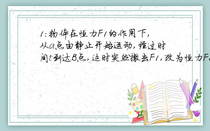 1：物体在恒力F1的作用下,从a点由静止开始运动,经过时间t到达B点,这时突然撤去F1,改为恒力F2作用,又经过时间2T后回到A点,求F1 F2大小之比2：光滑水平面上长为L的木板B的右端放一物体A,开始A,