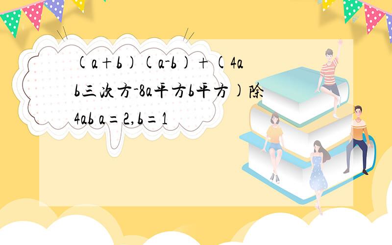 (a+b)(a-b)+(4ab三次方-8a平方b平方)除4ab a=2,b=1