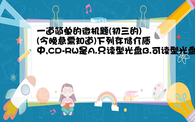 一道简单的微机题(初三的) (今晚急需知道)下列存储介质中,CD-RW是A.只读型光盘B.可读型光盘C.只读型硬盘