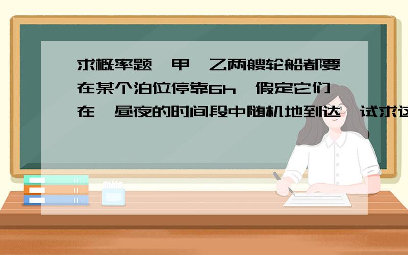 求概率题,甲、乙两艘轮船都要在某个泊位停靠6h,假定它们在一昼夜的时间段中随机地到达,试求这两艘船中至少有一艘载停靠泊位时必须的概率