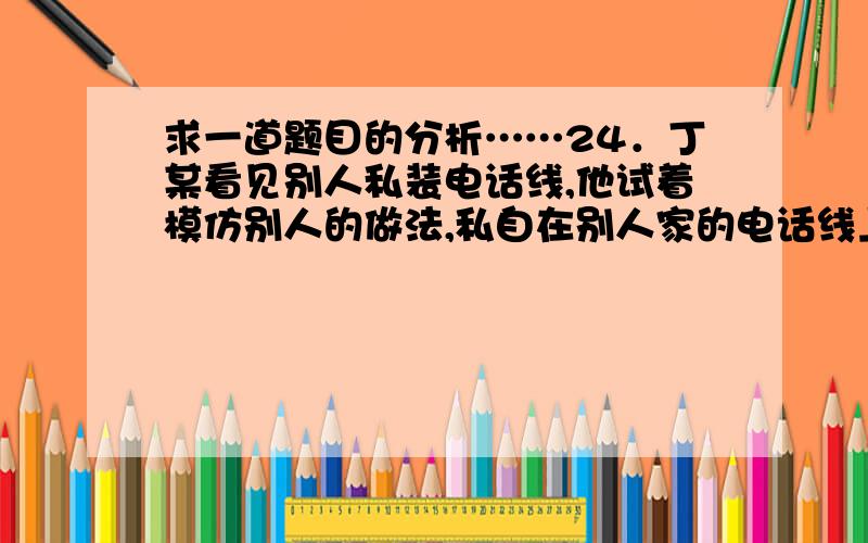 求一道题目的分析……24．丁某看见别人私装电话线,他试着模仿别人的做法,私自在别人家的电话线上搭接线路,拨打信息台,致使他人欠下巨额话费,最终使自己受到法律制裁.丁某的行为 A．不