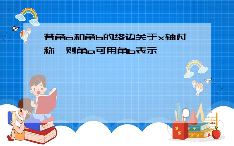 若角a和角b的终边关于x轴对称,则角a可用角b表示