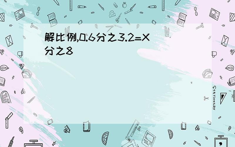 解比例,0.6分之3.2=X分之8