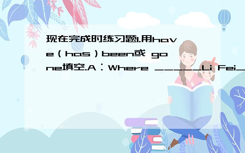 现在完成时练习题1.用have（has）been或 gone填空.A：Where _____Li Fei______?B:He_______to Hainan Island.A:How long ______he ______there?B:He ______there for three days?A:When will he come back,do you know?B:I'm afraid he won't come back