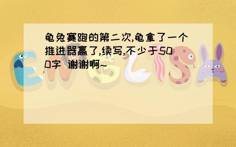 龟兔赛跑的第二次,龟拿了一个推进器赢了,续写,不少于500字 谢谢啊~