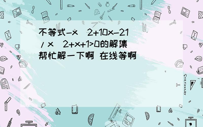 不等式-x^2+10x-21/x^2+x+1>0的解集 帮忙解一下啊 在线等啊