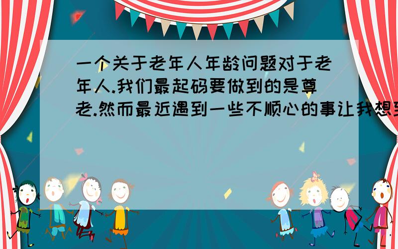 一个关于老年人年龄问题对于老年人.我们最起码要做到的是尊老.然而最近遇到一些不顺心的事让我想到一个问题.也正是常说的: