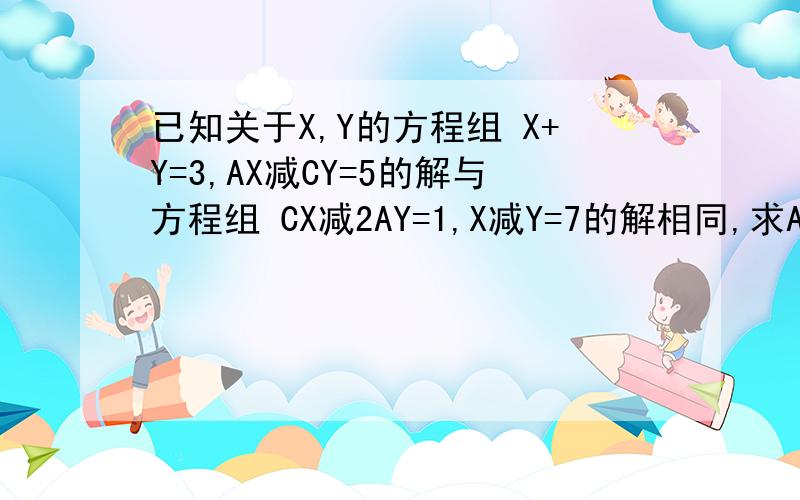 已知关于X,Y的方程组 X+Y=3,AX减CY=5的解与方程组 CX减2AY=1,X减Y=7的解相同,求A,C的值