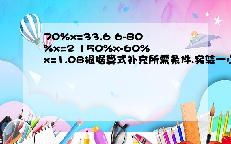 70%x=33.6 6-80%x=2 150%x-60%x=1.08根据算式补充所需条件.实验一小有学生1800人,---------------,实验二小有学生多少人?1.1800*80%条件；---------------------2.1800/80%条件；---------------------3.1800*（1+20%）条件；--