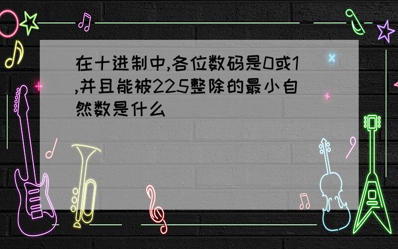 在十进制中,各位数码是0或1,并且能被225整除的最小自然数是什么