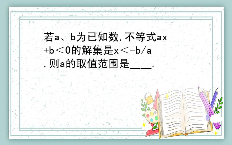 若a、b为已知数,不等式ax+b＜0的解集是x＜-b/a,则a的取值范围是____.