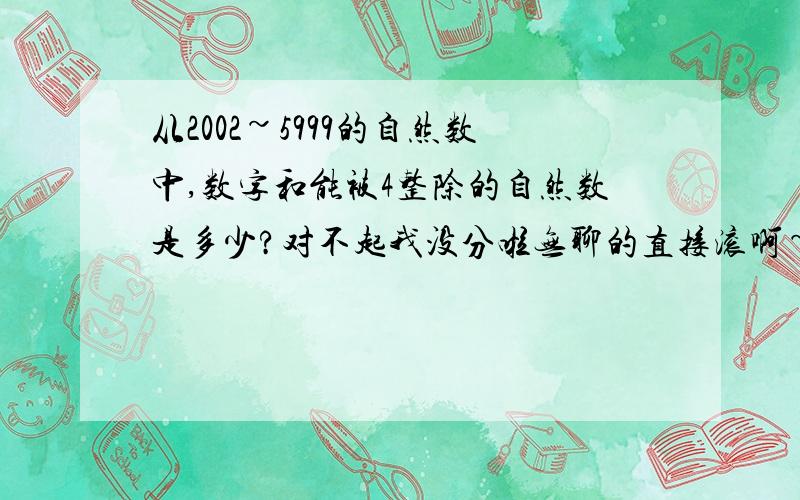 从2002~5999的自然数中,数字和能被4整除的自然数是多少?对不起我没分啦无聊的直接滚啊~别混分 ( ⊙o⊙ )哇对不起啊不是 是多少 是 有多少个