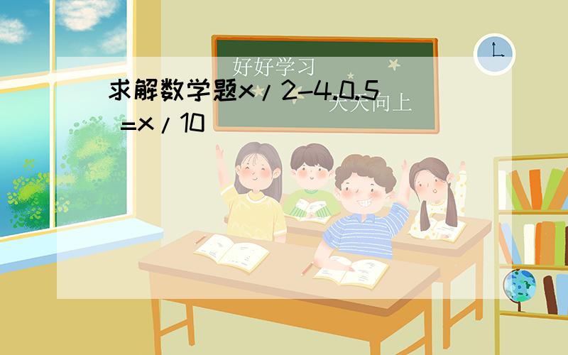 求解数学题x/2-4.0.5 =x/10