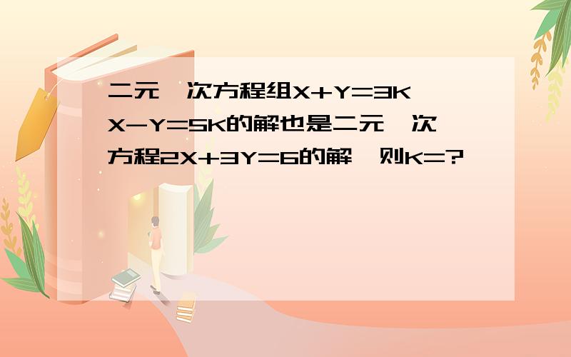 二元一次方程组X+Y=3K,X-Y=5K的解也是二元一次方程2X+3Y=6的解,则K=?