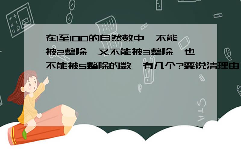 在1至100的自然数中,不能被2整除,又不能被3整除,也不能被5整除的数,有几个?要说清理由,说懂道理!思路不能死板欧!^-^我知道四楼的那一种答案了,但是我的想法是能被2、3、5整除的有3个,那么