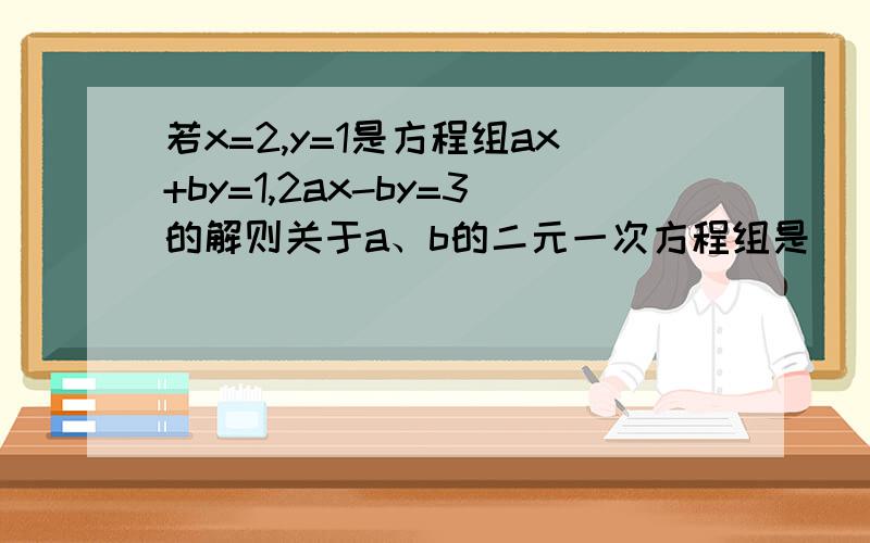 若x=2,y=1是方程组ax+by=1,2ax-by=3的解则关于a、b的二元一次方程组是