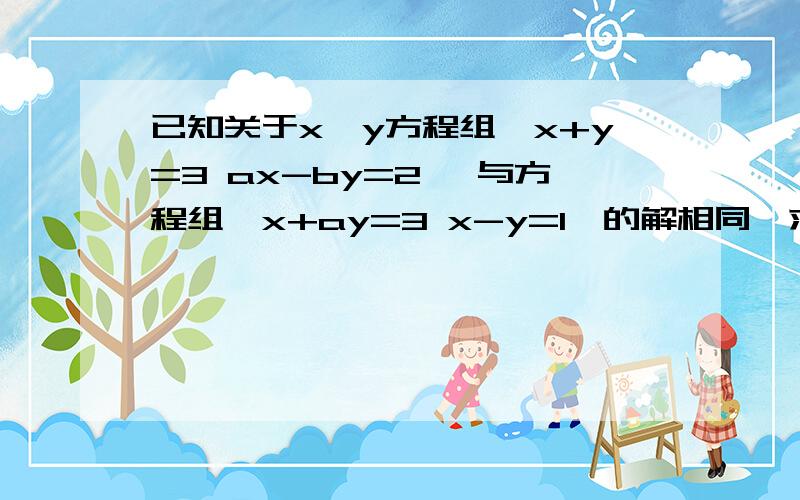 已知关于x,y方程组｛x+y=3 ax-by=2} 与方程组{x+ay=3 x-y=1｝的解相同,求a b的值