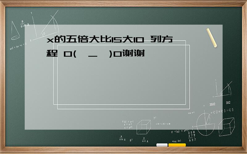 x的五倍大比15大10 列方程 O(∩_∩)O谢谢