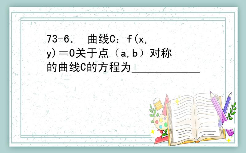 73-6． 曲线C：f(x,y)＝0关于点（a,b）对称的曲线C的方程为＿＿＿＿＿＿