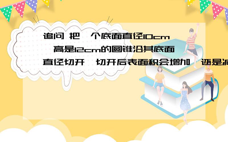 追问 把一个底面直径10cm,高是12cm的圆锥沿其底面直径切开,切开后表面积会增加,还是减少多少平方厘米