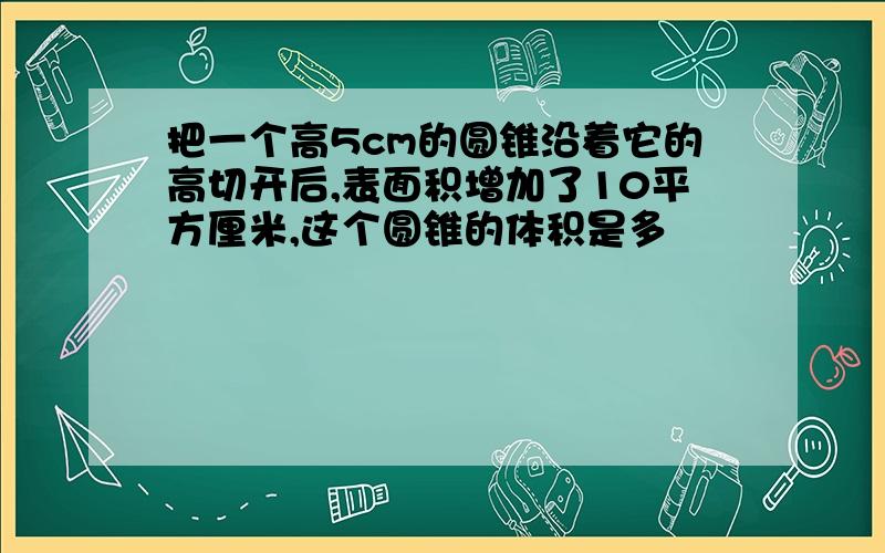 把一个高5cm的圆锥沿着它的高切开后,表面积增加了10平方厘米,这个圆锥的体积是多