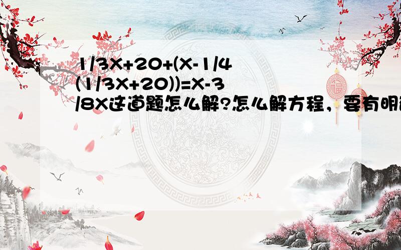 1/3X+20+(X-1/4(1/3X+20))=X-3/8X这道题怎么解?怎么解方程，要有明确的算式x*1/3-20+x*1/4-10+110=x x*1/3-20+x*1/4+10+70=x 解方程