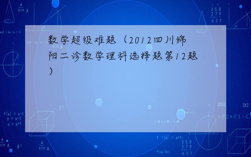 数学超级难题（2012四川绵阳二诊数学理科选择题第12题）