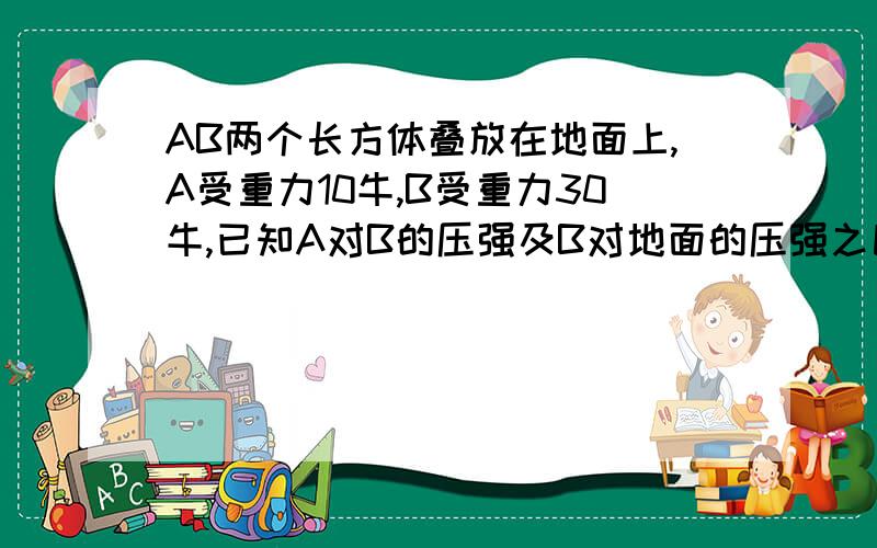 AB两个长方体叠放在地面上,A受重力10牛,B受重力30牛,已知A对B的压强及B对地面的压强之比为三比二,求A与B的底面积之比