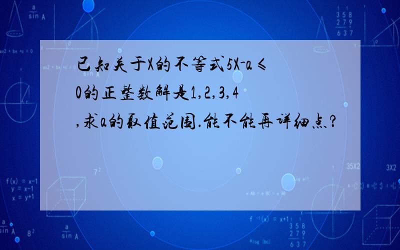 已知关于X的不等式5X-a≤0的正整数解是1,2,3,4,求a的取值范围．能不能再详细点？