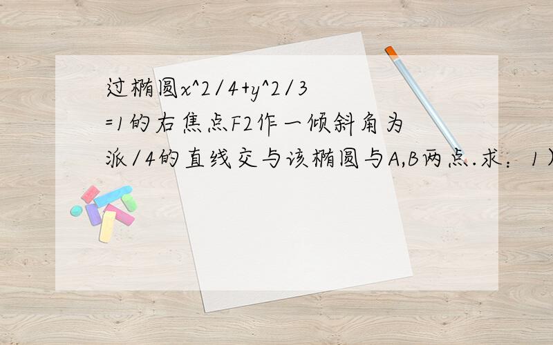 过椭圆x^2/4+y^2/3=1的右焦点F2作一倾斜角为派/4的直线交与该椭圆与A,B两点.求：1）弦AB的长2）三角形AOB的面积 3）从左焦点F1到弦AB中点的距离