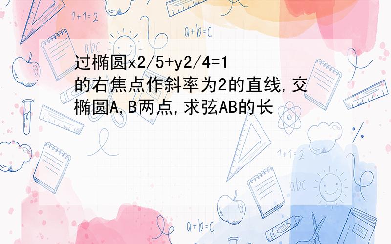 过椭圆x2/5+y2/4=1的右焦点作斜率为2的直线,交椭圆A,B两点,求弦AB的长