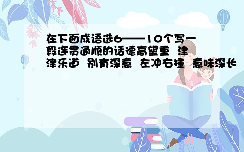 在下面成语选6——10个写一段连贯通顺的话德高望重  津津乐道  别有深意  左冲右撞  意味深长  庞然大物  行色匆匆  奇妙无比  不拘一格 年过花甲  悬崖峭壁  狂风怒号 惹人讥笑  寝食不安