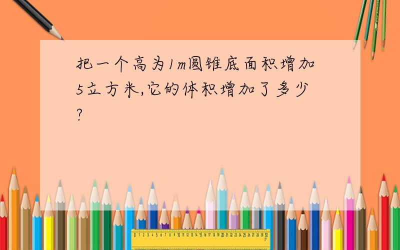 把一个高为1m圆锥底面积增加5立方米,它的体积增加了多少?