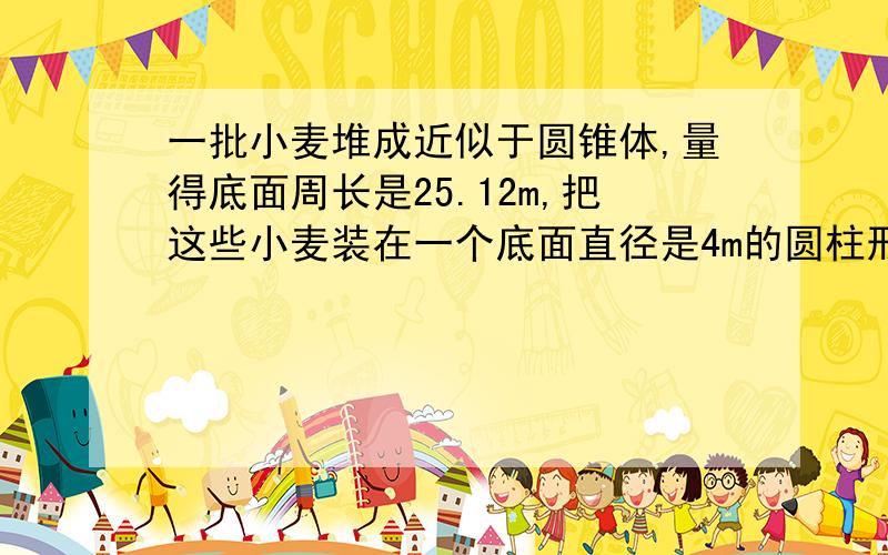 一批小麦堆成近似于圆锥体,量得底面周长是25.12m,把这些小麦装在一个底面直径是4m的圆柱形粮囤里这时粮囤里小麦高度只是粮囤高度的4/5,这个粮囤的高度大约是多少m?