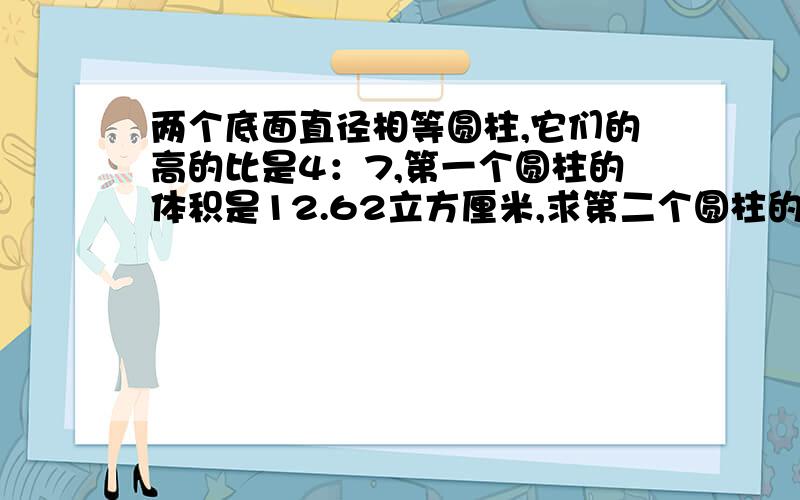 两个底面直径相等圆柱,它们的高的比是4：7,第一个圆柱的体积是12.62立方厘米,求第二个圆柱的体积.列出算式.