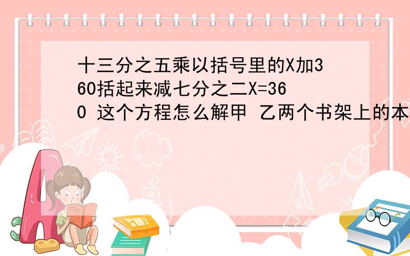 十三分之五乘以括号里的X加360括起来减七分之二X=360 这个方程怎么解甲 乙两个书架上的本数是二比五，甲书架上的书增加360本后，甲 乙两个书架上书的本数的比是五比八，这两个数家现在