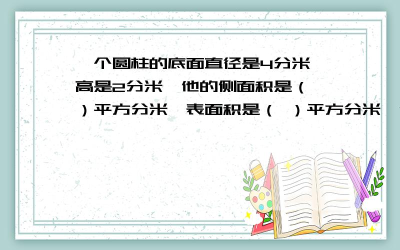 一个圆柱的底面直径是4分米,高是2分米,他的侧面积是（ ）平方分米,表面积是（ ）平方分米,体积是（ ）立方分米